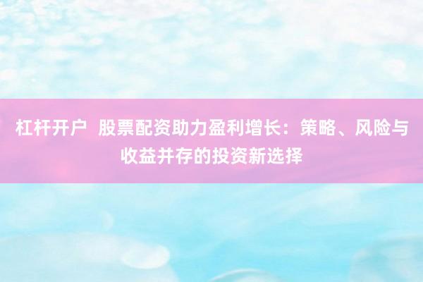 杠杆开户  股票配资助力盈利增长：策略、风险与收益并存的投资新选择
