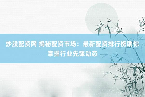 炒股配资网 揭秘配资市场：最新配资排行榜助你掌握行业先锋动态