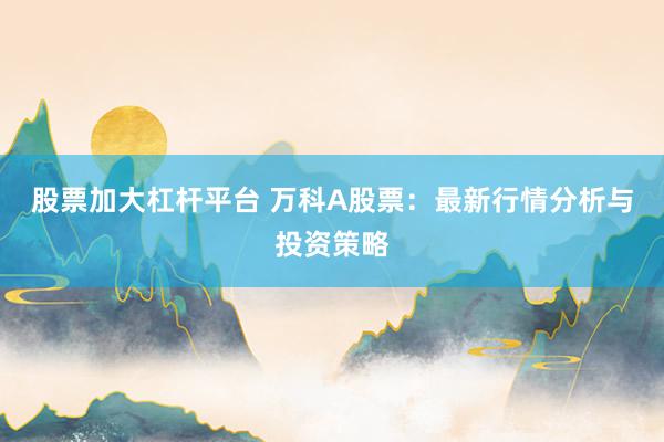 股票加大杠杆平台 万科A股票：最新行情分析与投资策略