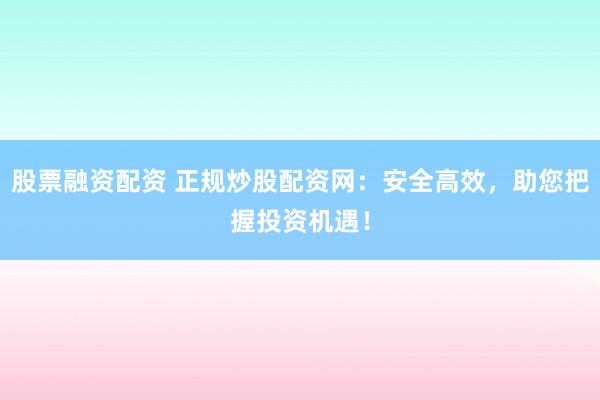 股票融资配资 正规炒股配资网：安全高效，助您把握投资机遇！