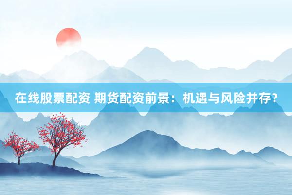 在线股票配资 期货配资前景：机遇与风险并存？