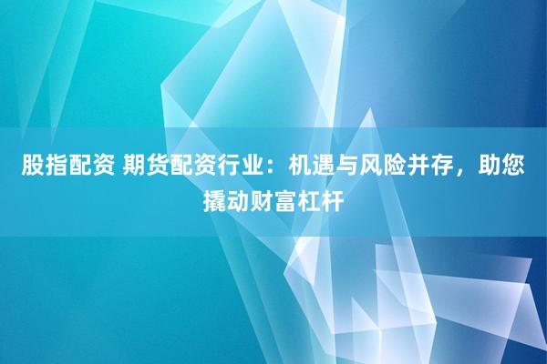 股指配资 期货配资行业：机遇与风险并存，助您撬动财富杠杆