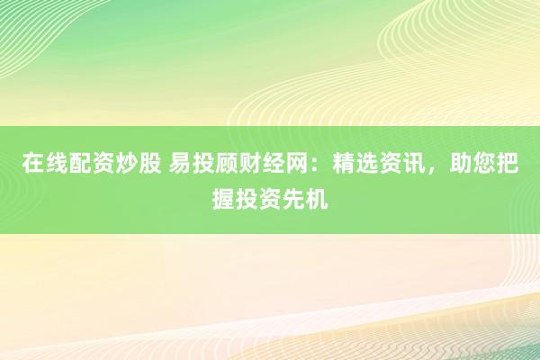 在线配资炒股 易投顾财经网：精选资讯，助您把握投资先机