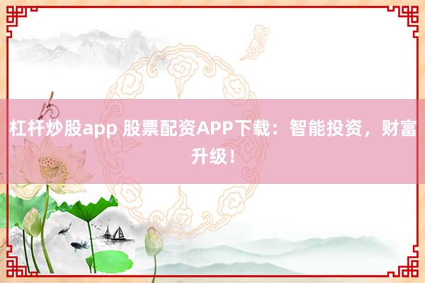 杠杆炒股app 股票配资APP下载：智能投资，财富升级！