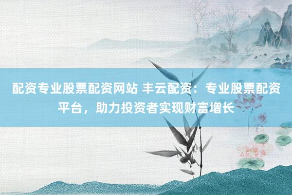 配资专业股票配资网站 丰云配资：专业股票配资平台，助力投资者实现财富增长