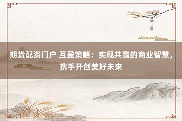 期货配资门户 互盈策略：实现共赢的商业智慧，携手开创美好未来