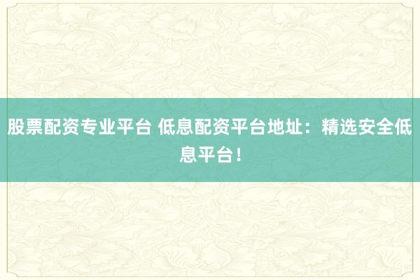 股票配资专业平台 低息配资平台地址：精选安全低息平台！