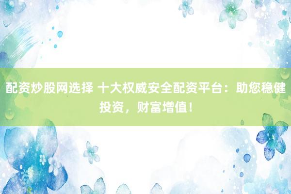 配资炒股网选择 十大权威安全配资平台：助您稳健投资，财富增值！