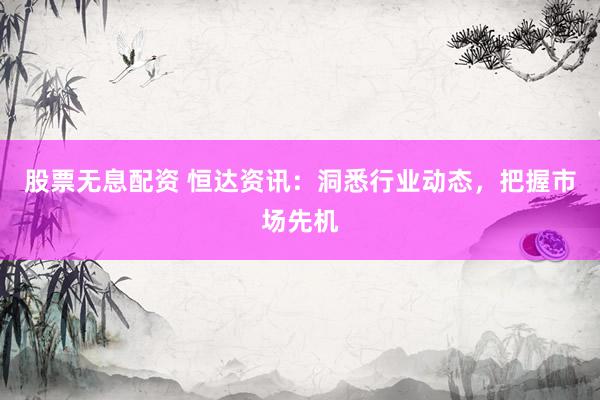 股票无息配资 恒达资讯：洞悉行业动态，把握市场先机