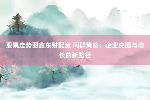 股票走势图鑫东财配资 间群策略：企业突围与增长的新路径
