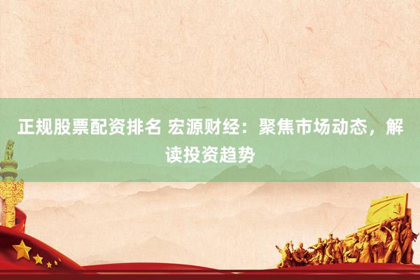 正规股票配资排名 宏源财经：聚焦市场动态，解读投资趋势