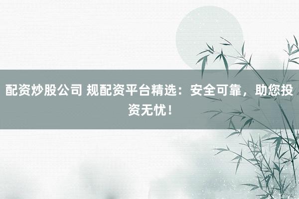配资炒股公司 规配资平台精选：安全可靠，助您投资无忧！