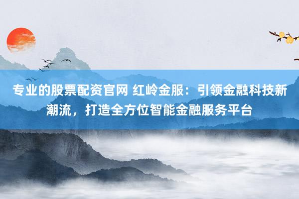 专业的股票配资官网 红岭金服：引领金融科技新潮流，打造全方位智能金融服务平台
