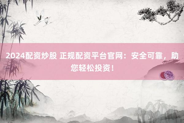2024配资炒股 正规配资平台官网：安全可靠，助您轻松投资！