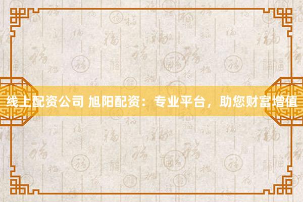 线上配资公司 旭阳配资：专业平台，助您财富增值