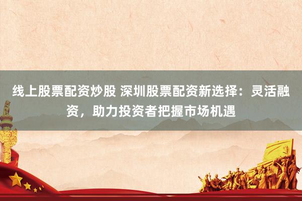 线上股票配资炒股 深圳股票配资新选择：灵活融资，助力投资者把握市场机遇