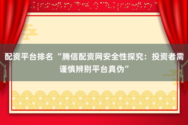 配资平台排名 “腾信配资网安全性探究：投资者需谨慎辨别平台真伪”
