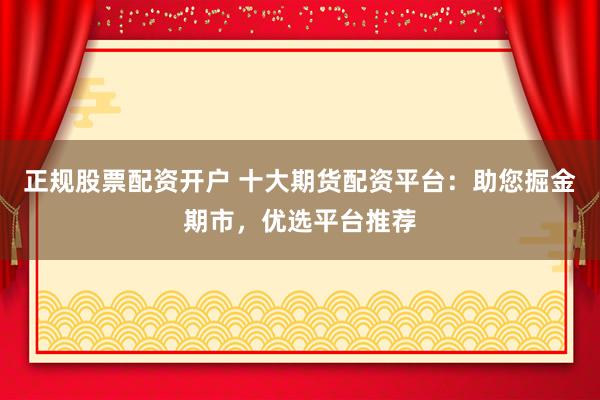 正规股票配资开户 十大期货配资平台：助您掘金期市，优选平台推荐