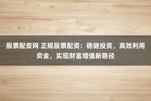 股票配资网 正规股票配资：稳健投资，高效利用资金，实现财富增值新路径