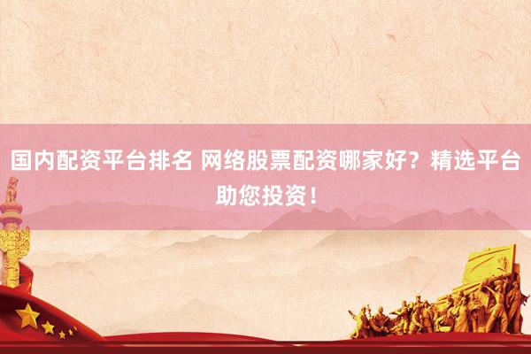 国内配资平台排名 网络股票配资哪家好？精选平台助您投资！
