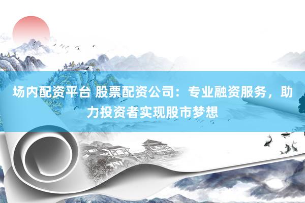 场内配资平台 股票配资公司：专业融资服务，助力投资者实现股市梦想