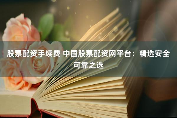 股票配资手续费 中国股票配资网平台：精选安全可靠之选