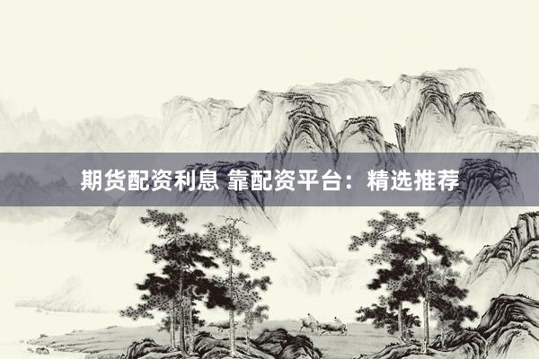 期货配资利息 靠配资平台：精选推荐