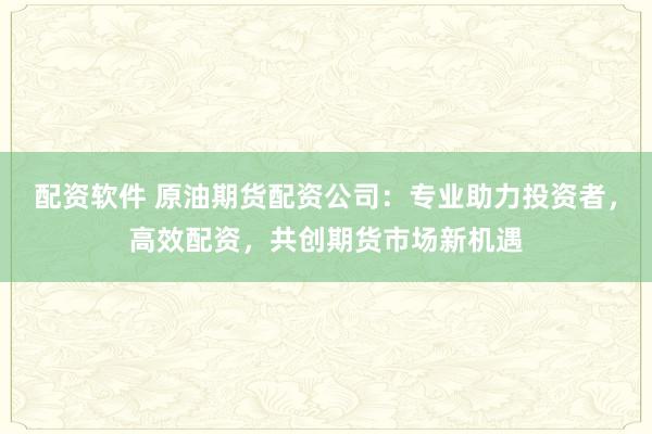 配资软件 原油期货配资公司:专业助力投资者,高效配资,共创期货市场新机遇