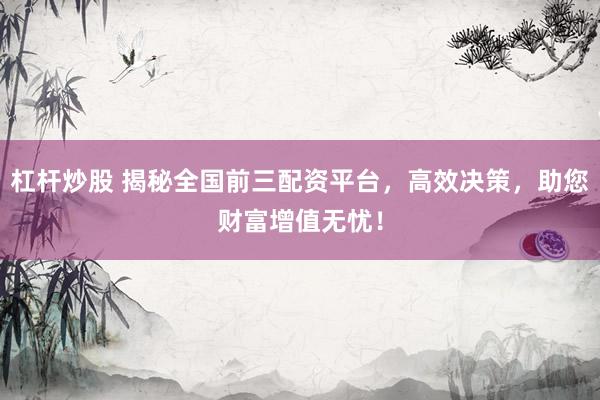 杠杆炒股 揭秘全国前三配资平台，高效决策，助您财富增值无忧！
