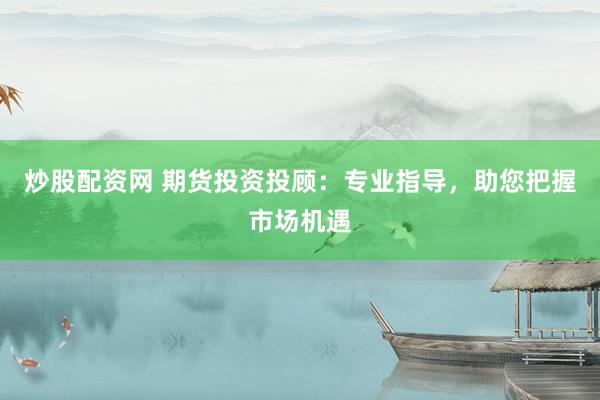 炒股配资网 期货投资投顾：专业指导，助您把握市场机遇
