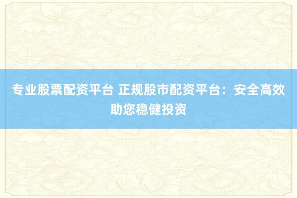 专业股票配资平台 正规股市配资平台：安全高效助您稳健投资