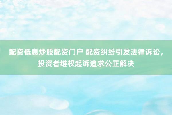 配资低息炒股配资门户 配资纠纷引发法律诉讼，投资者维权起诉追求公正解决