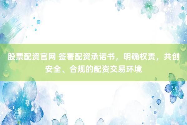 股票配资官网 签署配资承诺书，明确权责，共创安全、合规的配资交易环境
