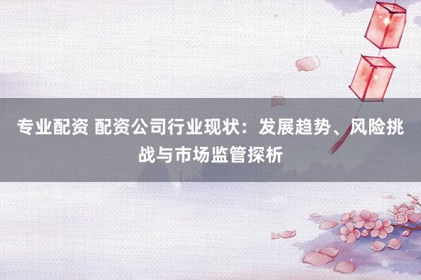 专业配资 配资公司行业现状：发展趋势、风险挑战与市场监管探析