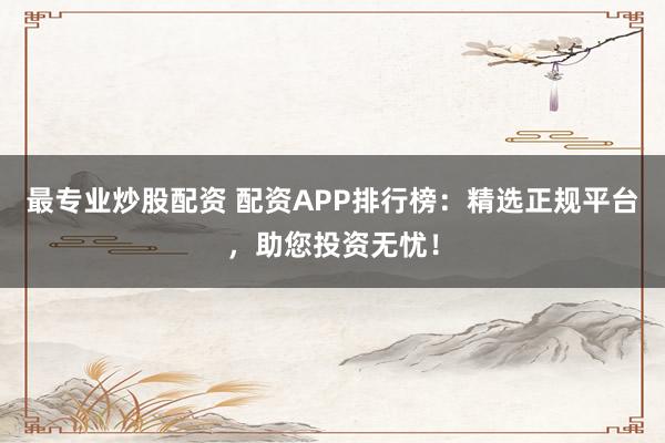最专业炒股配资 配资APP排行榜：精选正规平台，助您投资无忧！