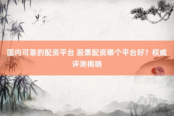 国内可靠的配资平台 股票配资哪个平台好？权威评测揭晓