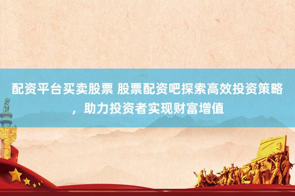 配资平台买卖股票 股票配资吧探索高效投资策略,助力投资者实现财富增值